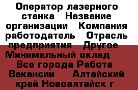 Оператор лазерного станка › Название организации ­ Компания-работодатель › Отрасль предприятия ­ Другое › Минимальный оклад ­ 1 - Все города Работа » Вакансии   . Алтайский край,Новоалтайск г.